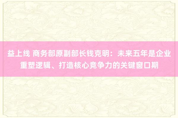 益上线 商务部原副部长钱克明：未来五年是企业重塑逻辑、打造核心竞争力的关键窗口期