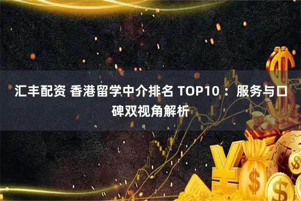 汇丰配资 香港留学中介排名 TOP10 ：服务与口碑双视角解析