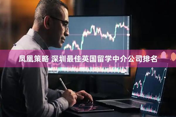 凤凰策略 深圳最佳英国留学中介公司排名