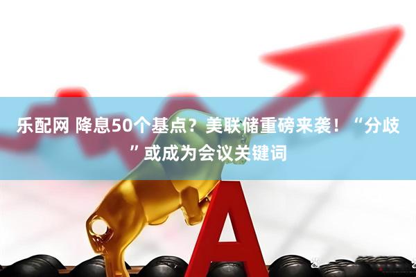 乐配网 降息50个基点？美联储重磅来袭！“分歧”或成为会议关键词