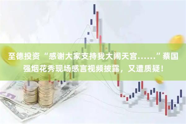 至德投资 “感谢大家支持我大闹天宫……”蔡国强烟花秀现场感言视频披露，又遭质疑！