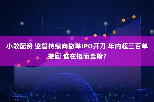 小散配资 监管持续向撤单IPO开刀 年内超三百单撤回 谁在铤而走险？