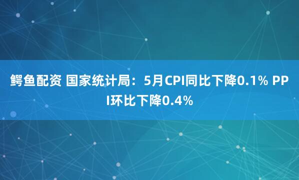 鳄鱼配资 国家统计局：5月CPI同比下降0.1% PPI环比下降0.4%