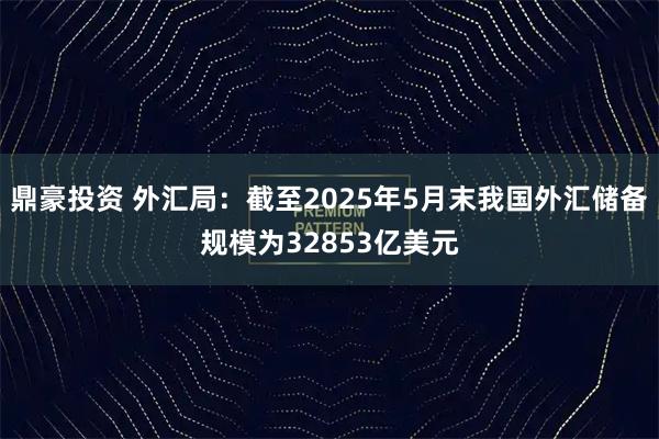 鼎豪投资 外汇局：截至2025年5月末我国外汇储备规模为32853亿美元