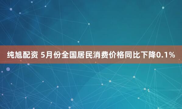 纯旭配资 5月份全国居民消费价格同比下降0.1%