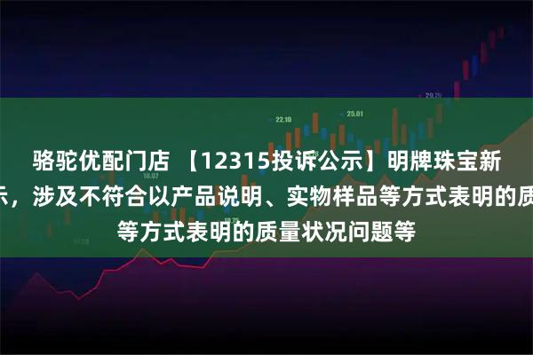 骆驼优配门店 【12315投诉公示】明牌珠宝新增2件投诉公示，涉及不符合以产品说明、实物样品等方式表明的质量状况问题等