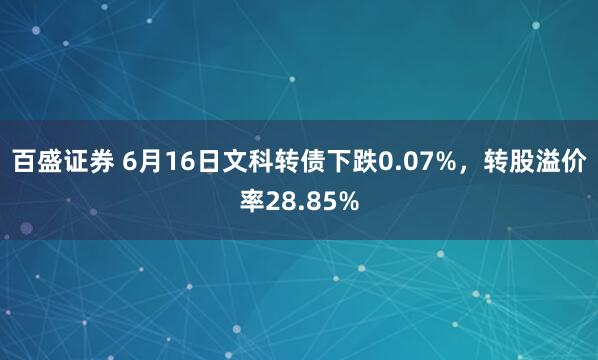 百盛证券 6月16日文科转债下跌0.07%，转股溢价率28.85%