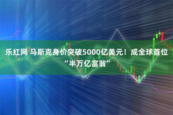 乐红网 马斯克身价突破5000亿美元！成全球首位“半万亿富翁”