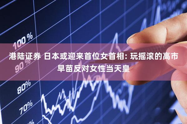 港陆证券 日本或迎来首位女首相: 玩摇滚的高市早苗反对女性当天皇