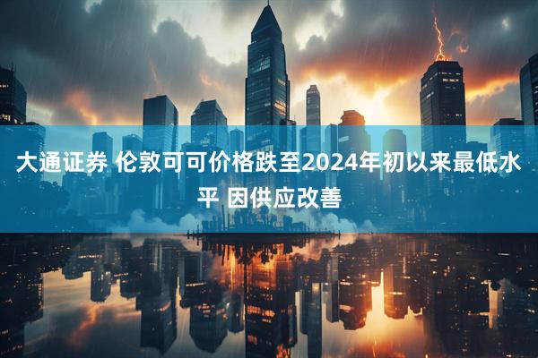 大通证券 伦敦可可价格跌至2024年初以来最低水平 因供应改善