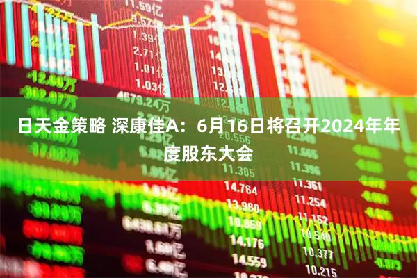 日天金策略 深康佳A：6月16日将召开2024年年度股东大会