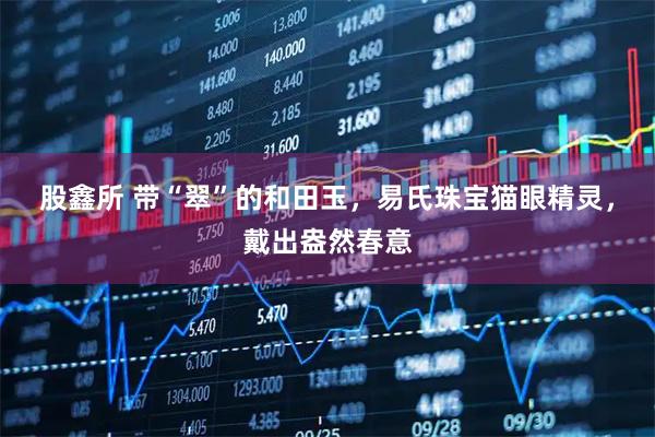 股鑫所 带“翠”的和田玉，易氏珠宝猫眼精灵，戴出盎然春意