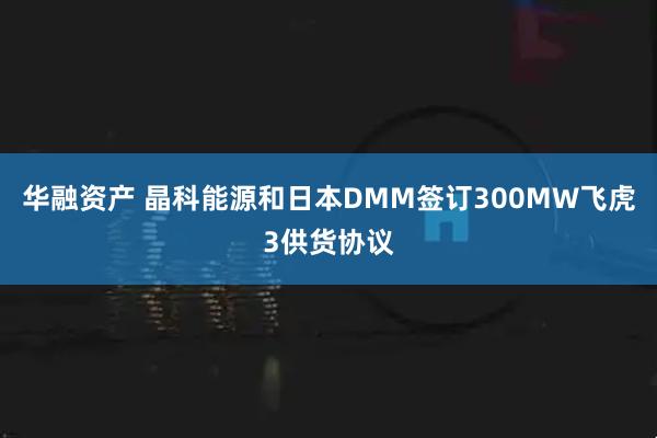华融资产 晶科能源和日本DMM签订300MW飞虎3供货协议