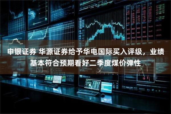 申银证券 华源证券给予华电国际买入评级，业绩基本符合预期看好二季度煤价弹性