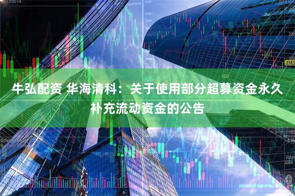 牛弘配资 华海清科：关于使用部分超募资金永久补充流动资金的公告