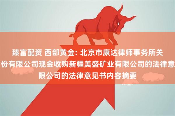 臻富配资 西部黄金: 北京市康达律师事务所关于西部黄金股份有限公司现金收购新疆美盛矿业有限公司的法律意见书内容摘要