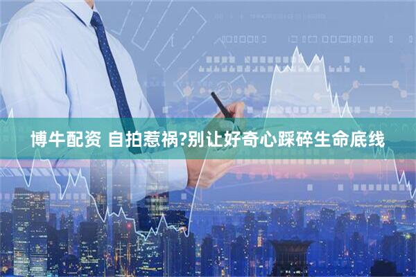 博牛配资 自拍惹祸?别让好奇心踩碎生命底线