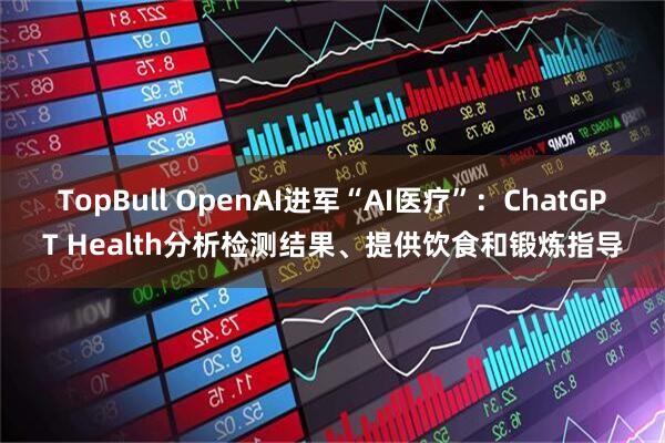TopBull OpenAI进军“AI医疗”：ChatGPT Health分析检测结果、提供饮食和锻炼指导