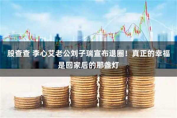 股查查 李心艾老公刘子瑞宣布退圈！真正的幸福是回家后的那盏灯