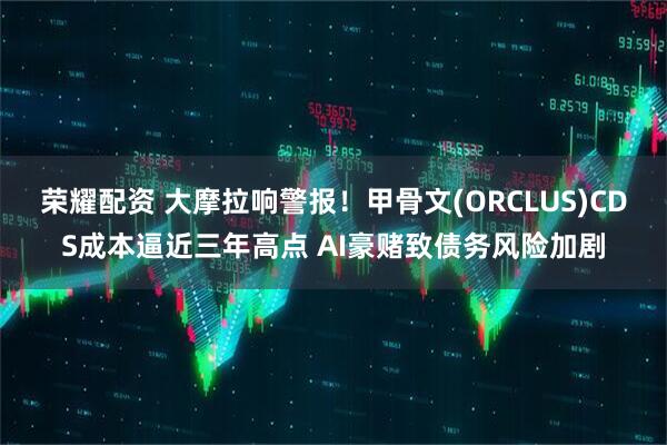 荣耀配资 大摩拉响警报！甲骨文(ORCLUS)CDS成本逼近三年高点 AI豪赌致债务风险加剧