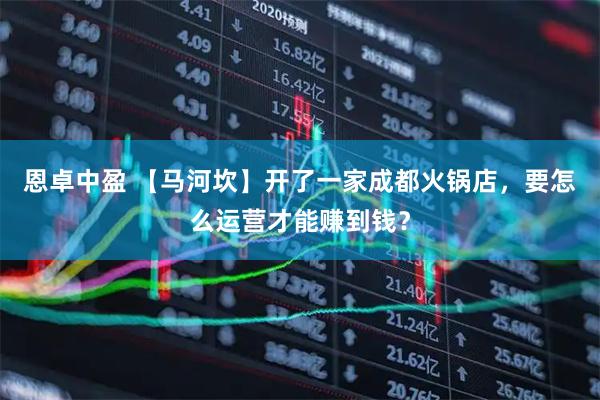 恩卓中盈 【马河坎】开了一家成都火锅店，要怎么运营才能赚到钱？