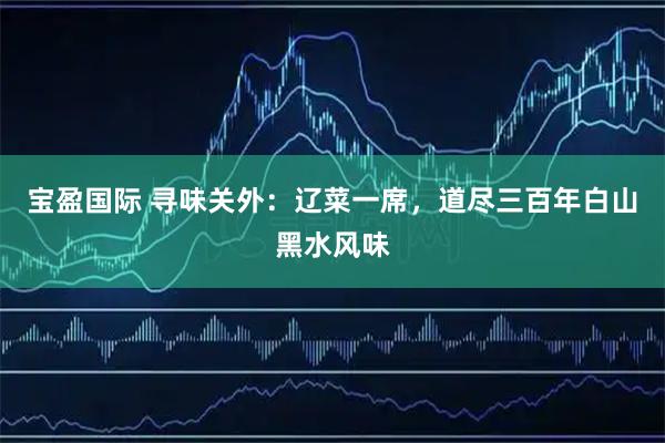 宝盈国际 寻味关外：辽菜一席，道尽三百年白山黑水风味